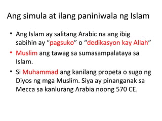 Ang simula at ilang paniniwala ng Islam
• Ang Islam ay salitang Arabic na ang ibig
sabihin ay “pagsuko” o “dedikasyon kay Allah”
• Muslim ang tawag sa sumasampalataya sa
Islam.
• Si Muhammad ang kanilang propeta o sugo ng
Diyos ng mga Muslim. Siya ay pinanganak sa
Mecca sa kanlurang Arabia noong 570 CE.
 