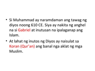 • Si Muhammad ay naramdaman ang tawag ng
diyos noong 610 CE. Siya ay nakita ng anghel
na si Gabriel at inutusan na ipalaganap ang
Islam.
• At lahat ng inutos ng Diyos ay naisulat sa
Koran (Qur’an) ang banal nga aklat ng mga
Muslim.
 