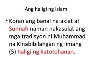 Ang haligi ng Islam
• Koran ang banal na aklat at
Sunnah naman nakasulat ang
mga tradisyon ni Muhammad
na Kinabibilangan ng limang
(5) haligi ng katotohanan.
 