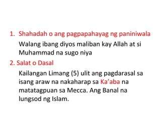 1. Shahadah o ang pagpapahayag ng paniniwala
Walang ibang diyos maliban kay Allah at si
Muhammad na sugo niya
2. Salat o Dasal
Kailangan Limang (5) ulit ang pagdarasal sa
isang araw na nakaharap sa Ka’aba na
matatagpuan sa Mecca. Ang Banal na
lungsod ng Islam.
 