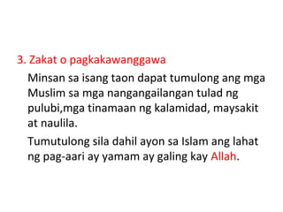 3. Zakat o pagkakawanggawa
Minsan sa isang taon dapat tumulong ang mga
Muslim sa mga nangangailangan tulad ng
pulubi,mga tinamaan ng kalamidad, maysakit
at naulila.
Tumutulong sila dahil ayon sa Islam ang lahat
ng pag-aari ay yamam ay galing kay Allah.
 