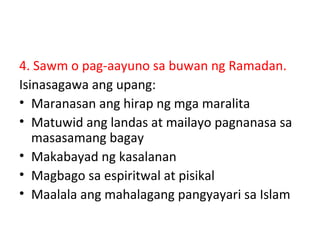 4. Sawm o pag-aayuno sa buwan ng Ramadan.
Isinasagawa ang upang:
• Maranasan ang hirap ng mga maralita
• Matuwid ang landas at mailayo pagnanasa sa
masasamang bagay
• Makabayad ng kasalanan
• Magbago sa espiritwal at pisikal
• Maalala ang mahalagang pangyayari sa Islam
 