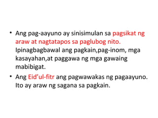 • Ang pag-aayuno ay sinisimulan sa pagsikat ng
araw at nagtatapos sa paglubog nito.
Ipinagbagbawal ang pagkain,pag-inom, mga
kasayahan,at paggawa ng mga gawaing
mabibigat.
• Ang Eid’ul-fitr ang pagwawakas ng pagaayuno.
Ito ay araw ng sagana sa pagkain.
 