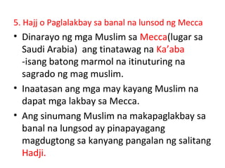 5. Hajj o Paglalakbay sa banal na lunsod ng Mecca
• Dinarayo ng mga Muslim sa Mecca(lugar sa
Saudi Arabia) ang tinatawag na Ka’aba
-isang batong marmol na itinuturing na
sagrado ng mag muslim.
• Inaatasan ang mga may kayang Muslim na
dapat mga lakbay sa Mecca.
• Ang sinumang Muslim na makapaglakbay sa
banal na lungsod ay pinapayagang
magdugtong sa kanyang pangalan ng salitang
Hadji.
 