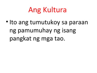 Ang Kultura
• Ito ang tumutukoy sa paraan
ng pamumuhay ng isang
pangkat ng mga tao.
 