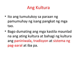 Ang Kultura
• Ito ang tumutukoy sa paraan ng
pamumuhay ng isang pangkat ng mga
tao.
• Bago dumating ang mga kastila maunlad
na ang ating kultura at bahagi ng kultura
ang paniniwala, tradisyon at sistema ng
pag-aaral at iba pa.
 