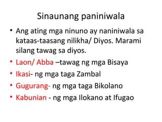 Sinaunang paniniwala
• Ang ating mga ninuno ay naniniwala sa
kataas-taasang nilikha/ Diyos. Marami
silang tawag sa diyos.
• Laon/ Abba –tawag ng mga Bisaya
• Ikasi- ng mga taga Zambal
• Gugurang- ng mga taga Bikolano
• Kabunian - ng mga Ilokano at Ifugao
 