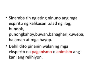 • Sinamba rin ng ating ninuno ang mga
espiritu ng kalikasan tulad ng ilog,
bundok,
punongkahoy,buwan,bahaghari,kuweba,
halaman at mga hayop.
• Dahil dito pinaniniwalan ng mga
eksperto na paganismo o animism ang
kanilang relihiyon.
 