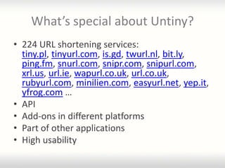 What’s special about Untiny?
• 224 URL shortening services:
  tiny.pl, tinyurl.com, is.gd, twurl.nl, bit.ly,
  ping.fm, snurl.com, snipr.com, snipurl.com,
  xrl.us, url.ie, wapurl.co.uk, url.co.uk,
  rubyurl.com, minilien.com, easyurl.net, yep.it,
  yfrog.com …
• API
• Add-ons in different platforms
• Part of other applications
• High usability
 