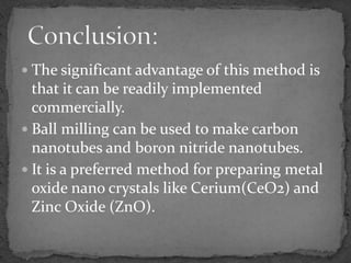 The significant advantage of this method is
  that it can be readily implemented
  commercially.
 Ball milling can be used to make carbon
  nanotubes and boron nitride nanotubes.
 It is a preferred method for preparing metal
  oxide nano crystals like Cerium(CeO2) and
  Zinc Oxide (ZnO).
 
