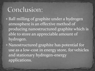  Ball milling of graphite under a hydrogen
  atmosphere is an effective method of
  producing nanostructured graphite which is
  able to store an appreciable amount of
  hydrogen.
 Nanostructured graphite has potential for
  use as a low-cost in energy store, for vehicles
  and stationary hydrogen-energy
  applications.
 