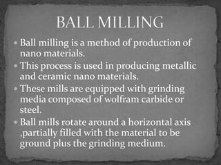  Ball milling is a method of production of
  nano materials.
 This process is used in producing metallic
  and ceramic nano materials.
 These mills are equipped with grinding
  media composed of wolfram carbide or
  steel.
 Ball mills rotate around a horizontal axis
  ,partially filled with the material to be
  ground plus the grinding medium.
 