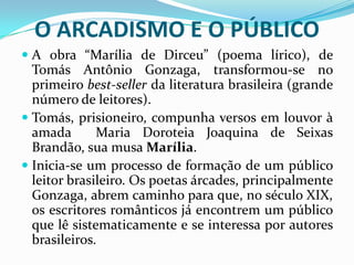 O ARCADISMO E O PÚBLICO
 A obra “Marília de Dirceu” (poema lírico), de
  Tomás Antônio Gonzaga, transformou-se no
  primeiro best-seller da literatura brasileira (grande
  número de leitores).
 Tomás, prisioneiro, compunha versos em louvor à
  amada       Maria Doroteia Joaquina de Seixas
  Brandão, sua musa Marília.
 Inicia-se um processo de formação de um público
  leitor brasileiro. Os poetas árcades, principalmente
  Gonzaga, abrem caminho para que, no século XIX,
  os escritores românticos já encontrem um público
  que lê sistematicamente e se interessa por autores
  brasileiros.
 