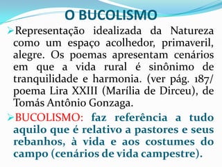 O BUCOLISMO
Representação idealizada da Natureza
 como um espaço acolhedor, primaveril,
 alegre. Os poemas apresentam cenários
 em que a vida rural é sinônimo de
 tranquilidade e harmonia. (ver pág. 187/
 poema Lira XXIII (Marília de Dirceu), de
 Tomás Antônio Gonzaga.
BUCOLISMO: faz referência a tudo
 aquilo que é relativo a pastores e seus
 rebanhos, à vida e aos costumes do
 campo (cenários de vida campestre).
 