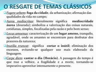 O RESGATE DE TEMAS CLÁSSICOS
 Fugere urbem: fuga da cidade, da urbanização; afirmação das
  qualidades da vida no campo;
 Aurea mediocritas: literalmente significa         mediocridade
  áurea (dourada); simboliza a valorização das coisas naturais,
  cotidianas, simples, focalizadas pela razão e pelo bom senso;
 Locus amoenus: caracterização de um lugar ameno, tranquilo,
  agradável, onde os amantes se encontram para desfrutar dos
  prazeres da natureza;
 Inutilia truncat: significa cortar o inútil; eliminação dos
  excessos, evitando-se qualquer uso mais elaborado da
  linguagem.
 Carpe diem: cantar o dia (Horácio). A passagem do tempo é
  que traz a velhice, a fragilidade e a morte, tornando-se
  imperativo aproveitar intensamente o presente.
 