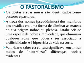 O PASTORALISMO
Os poetas e suas musas são identificados como
 pastores e pastoras.
A troca dos nomes (pseudônimos) dos membros
 das arcádias era uma forma de eliminar as marcas
 de sua origem nobre ou plebeia. Estabelecia-se
 uma espécie de nobre simplicidade, que eliminava
 qualquer coisa que poderia ser associado à
 artificialidade e à hipocrisia da vida na corte.
Valorizar o saber e a cultura significava encontrar
 meios de “neutralizar” diferenças sociais
 evidentes.
 