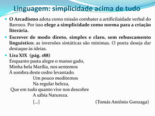 Linguagem: simplicidade acima de tudo
 O Arcadismo adota como missão combater a artificilaidade verbal do
  Barroco. Por isso elege a simplicidade como norma para a criação
  literária.
 Escrever de modo direto, simples e claro, sem rebuscamento
  linguístico; as inversões sintáticas são mínimas. O poeta deseja dar
  destaque às ideias.
 Lira XIX (pág. 188)
  Enquanto pasta alegre o manso gado,
  Minha bela Marília, nos sentemos
  À sombra deste cedro levantado.
             Um pouco meditemos
             Na regular beleza,
   Que em tudo quanto vive nos descobre
             A sábia Natureza.
             […]                            (Tomás Antônio Gonzaga)
 