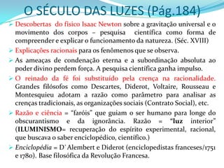 O SÉCULO DAS LUZES (Pág.184)
 Descobertas do físico Isaac Newton sobre a gravitação universal e o
  movimento dos corpos – pesquisa científica como forma de
  compreender e explicar o funcionamento da natureza. (Séc. XVIII)
 Explicações racionais para os fenômenos que se observa.
 As ameaças de condenação eterna e a subordinação absoluta ao
  poder divino perdem força. A pesquisa científica ganha impulso.
 O reinado da fé foi substituído pela crença na racionalidade.
  Grandes filósofos como Descartes, Diderot, Voltaire, Rousseau e
  Montesquieu adotam a razão como parâmetro para analisar as
  crenças tradicionais, as organizações sociais (Contrato Social), etc.
 Razão e ciência = “faróis” que guiam o ser humano para longe do
  obscurantismo e da ignorância. Razão = “luz interior”
  (ILUMINISMO= recuperação do espírito experimental, racional,
  que buscava o saber enciclopédico, científico.)
 Enciclopédia = D`Alembert e Diderot (enciclopedistas franceses/1751
  e 1780). Base filosófica da Revolução Francesa.
 