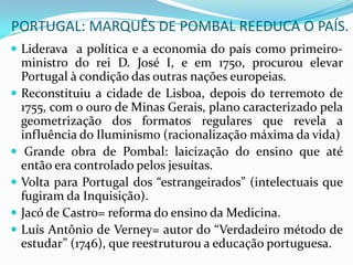 PORTUGAL: MARQUÊS DE POMBAL REEDUCA O PAÍS.
 Liderava a política e a economia do país como primeiro-
    ministro do rei D. José I, e em 1750, procurou elevar
    Portugal à condição das outras nações europeias.
   Reconstituiu a cidade de Lisboa, depois do terremoto de
    1755, com o ouro de Minas Gerais, plano caracterizado pela
    geometrização dos formatos regulares que revela a
    influência do Iluminismo (racionalização máxima da vida)
    Grande obra de Pombal: laicização do ensino que até
    então era controlado pelos jesuítas.
   Volta para Portugal dos “estrangeirados” (intelectuais que
    fugiram da Inquisição).
   Jacó de Castro= reforma do ensino da Medicina.
   Luís Antônio de Verney= autor do “Verdadeiro método de
    estudar” (1746), que reestruturou a educação portuguesa.
 