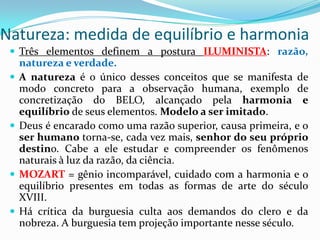Natureza: medida de equilíbrio e harmonia
  Três elementos definem a postura ILUMINISTA: razão,
     natureza e verdade.
    A natureza é o único desses conceitos que se manifesta de
     modo concreto para a observação humana, exemplo de
     concretização do BELO, alcançado pela harmonia e
     equilíbrio de seus elementos. Modelo a ser imitado.
    Deus é encarado como uma razão superior, causa primeira, e o
     ser humano torna-se, cada vez mais, senhor do seu próprio
     destino. Cabe a ele estudar e compreender os fenômenos
     naturais à luz da razão, da ciência.
    MOZART = gênio incomparável, cuidado com a harmonia e o
     equilíbrio presentes em todas as formas de arte do século
     XVIII.
    Há crítica da burguesia culta aos demandos do clero e da
     nobreza. A burguesia tem projeção importante nesse século.
 