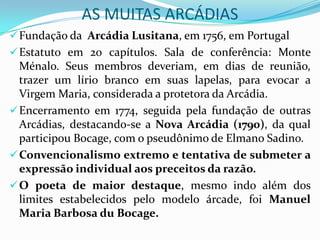AS MUITAS ARCÁDIAS
 Fundação da Arcádia Lusitana, em 1756, em Portugal
 Estatuto em 20 capítulos. Sala de conferência: Monte
  Ménalo. Seus membros deveriam, em dias de reunião,
  trazer um lírio branco em suas lapelas, para evocar a
  Virgem Maria, considerada a protetora da Arcádia.
 Encerramento em 1774, seguida pela fundação de outras
  Arcádias, destacando-se a Nova Arcádia (1790), da qual
  participou Bocage, com o pseudônimo de Elmano Sadino.
 Convencionalismo extremo e tentativa de submeter a
  expressão individual aos preceitos da razão.
 O poeta de maior destaque, mesmo indo além dos
  limites estabelecidos pelo modelo árcade, foi Manuel
  Maria Barbosa du Bocage.
 