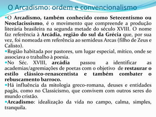 O Arcadismo: ordem e convencionalismo
O Arcadismo, também conhecido como Setecentismo ou
Neoclacissismo, é o movimento que compreende a produção
literária brasileira na segunda metade do século XVIII. O nome
faz referência à Arcádia, região do sul da Grécia que, por sua
vez, foi nomeada em referência ao semideus Arcas (filho de Zeus e
Calisto).
Região habitada por pastores, um lugar especial, mítico, onde se
associava o trabalho à poesia.
No Séc. XVIII, arcádia          passou     a identificar      as
academias/agremiações de poetas com o objetivo de restaurar o
estilo clássico-renascentista e também combater o
rebuscamento barroco.
Há influência da mitologia greco-romana, deuses e entidades
pagãs, como no Classicismo, que convivem com outros seres do
mundo cristão.
Arcadismo: idealização da vida no campo, calma, simples,
tranquila.
 