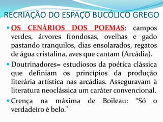 RECRIAÇÃO DO ESPAÇO BUCÓLICO GREGO
 OS CENÁRIOS DOS POEMAS: campos
  verdes, árvores frondosas, ovelhas e gado
  pastando tranquilos, dias ensolarados, regatos
  de água cristalina, aves que cantam (Arcádia).
 Doutrinadores= estudiosos da poética clássica
  que definiam os princípios da produção
  literária artística nas arcádias. Asseguravam à
  literatura neoclássica um caráter convencional.
 Crença na máxima de Boileau: “Só o
  verdadeiro é belo.”
 