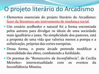 O projeto literário do Arcadismo
 Elementos essenciais do projeto literário do Arcadismo:
  fazer da literatura um instrumento de mudança social.
 Um cenário acolhedor e natural foi a forma encontrada
  pelos autores para divulgar os ideais de uma sociedade
  mais igualitária e justa. Na simplicidade dos pastores, está
  a proposta de uma vida que valoriza menos a pompa e a
  sofisticação, próprias das cortes europeias.
 Dessa forma, o poeta árcade pretende modificar a
  mentalidade das elites, combatendo a futilidade.
 Os poemas do “Romanceiro da Inconfidência”, de Cecília
  Meireles= intertextualidade com os eventos da
  Inconfidência Mineira.
 