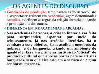 OS AGENTES DO DISCURSO
Condições de produção semelhantes às do Barroco; isto
  é, os poetas se reúnem em Academias, agora denominadas
  Arcádias, e definem as regras da criação literária, julgando
  a produção uns dos outros.
DIFERENÇA ENTRE ACADEMIAS E ARCÁDIAS:
 Nas academias barrocas, a criação literária era feita
  para surpreender,         espantar por meio do
  rebuscamento. Já nas Arcádias literárias, há o
  combate a esse objetivo. Estas acolhem membros da
  nobreza e da burguesia, criando um ambiente de
  igualdade. Essa é a primeira instituição “oficial” de
  produção cultural que abre as portas para os artistas
  burgueses, sem que eles estejam a serviço de algum
  senhor ou mecenas.
 