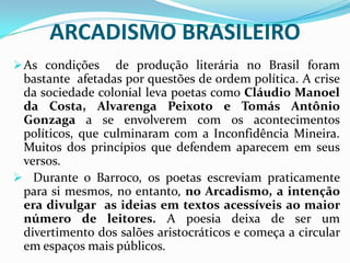 ARCADISMO BRASILEIRO
 As condições    de produção literária no Brasil foram
 bastante afetadas por questões de ordem política. A crise
 da sociedade colonial leva poetas como Cláudio Manoel
 da Costa, Alvarenga Peixoto e Tomás Antônio
 Gonzaga a se envolverem com os acontecimentos
 políticos, que culminaram com a Inconfidência Mineira.
 Muitos dos princípios que defendem aparecem em seus
 versos.
 Durante o Barroco, os poetas escreviam praticamente
 para si mesmos, no entanto, no Arcadismo, a intenção
 era divulgar as ideias em textos acessíveis ao maior
 número de leitores. A poesia deixa de ser um
 divertimento dos salões aristocráticos e começa a circular
 em espaços mais públicos.
 