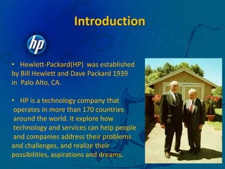 IntroductionHewlett-Packard(HP)  was establishedby Bill Hewlett and Dave Packard 1939 in  Palo Alto, CA.HP is a technology company that  operates in more than 170 countries around the world. It explore how technology and services can help people and companies address their problems and challenges, and realize their possibilities, aspirations and dreams. 