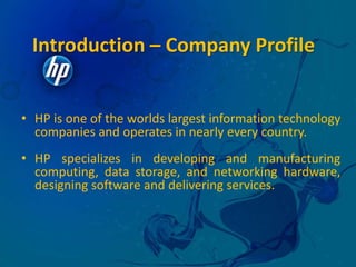 Hewlett and Packard tossed a coin to decide whether the company they founded would be called H-P or P-H. Packard won the toss but named their  electronics  manufacturing  enterprise  the “ Hewlett- Packard Company”.Introduction – Company ProfileHP is one of the worlds largest information technology companies and operates in nearly every country. 