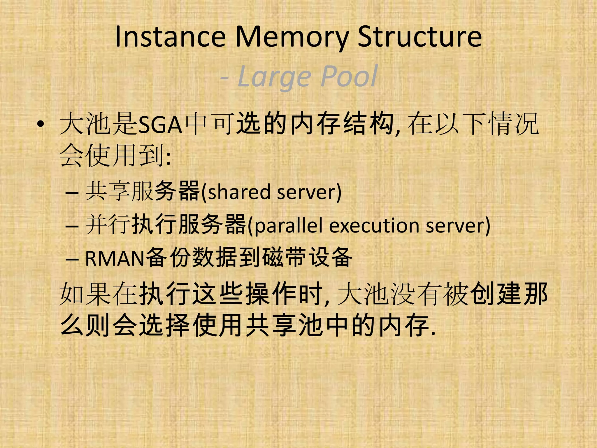 Instance Memory Structure
             - Large Pool
• 大池是SGA中可选的内存结构, 在以下情况
  会使用到:
 – 共享服务器(shared server)
 – 并行执行服务器(parallel execution server)
 – RMAN备份数据到磁带设备
 如果在执行这些操作时, 大池没有被创建那
 么则会选择使用共享池中的内存.
 