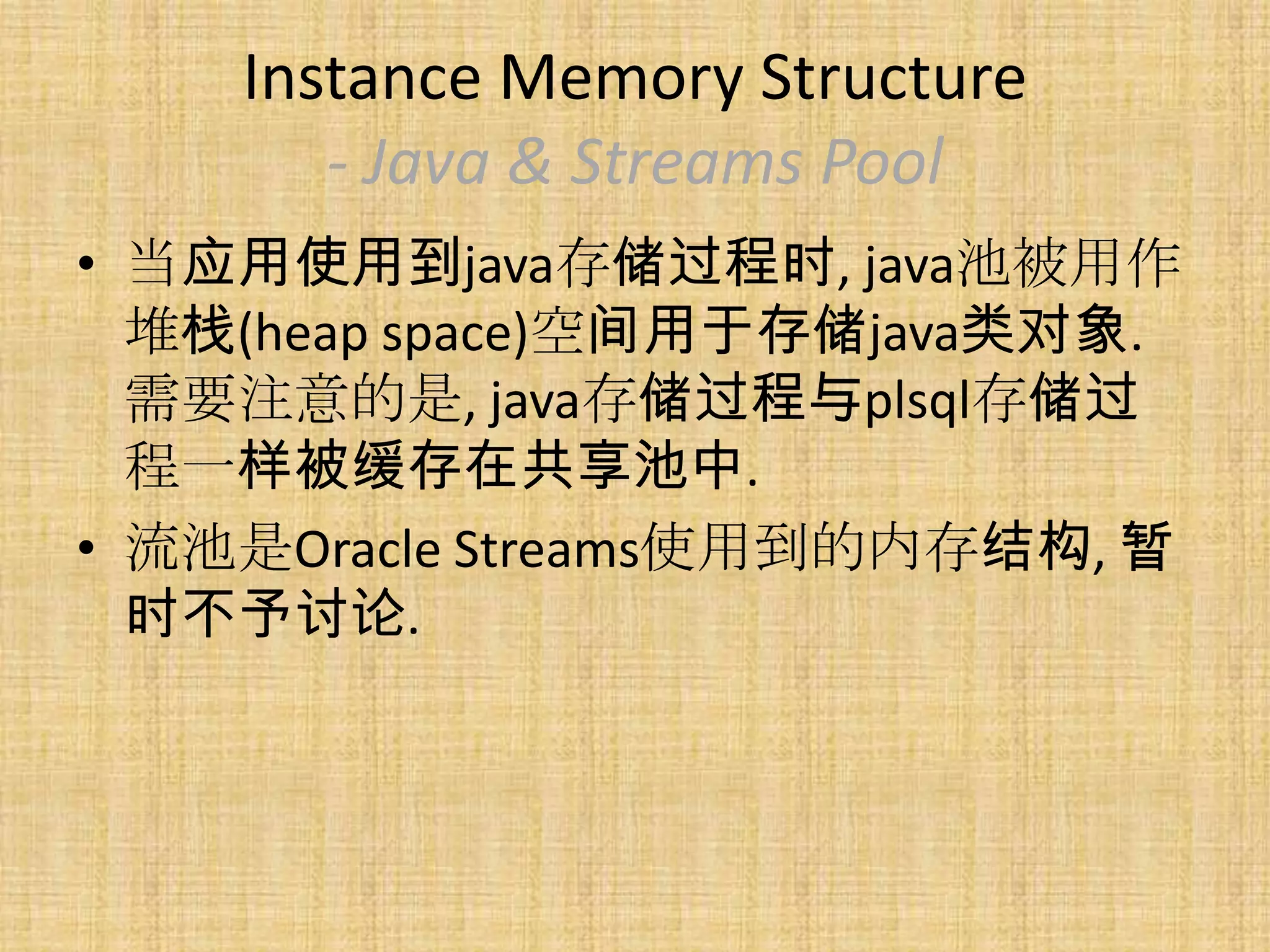 Instance Memory Structure
       - Java & Streams Pool
• 当应用使用到java存储过程时, java池被用作
  堆栈(heap space)空间用于存储java类对象.
  需要注意的是, java存储过程与plsql存储过
  程一样被缓存在共享池中.
• 流池是Oracle Streams使用到的内存结构, 暂
  时不予讨论.
 