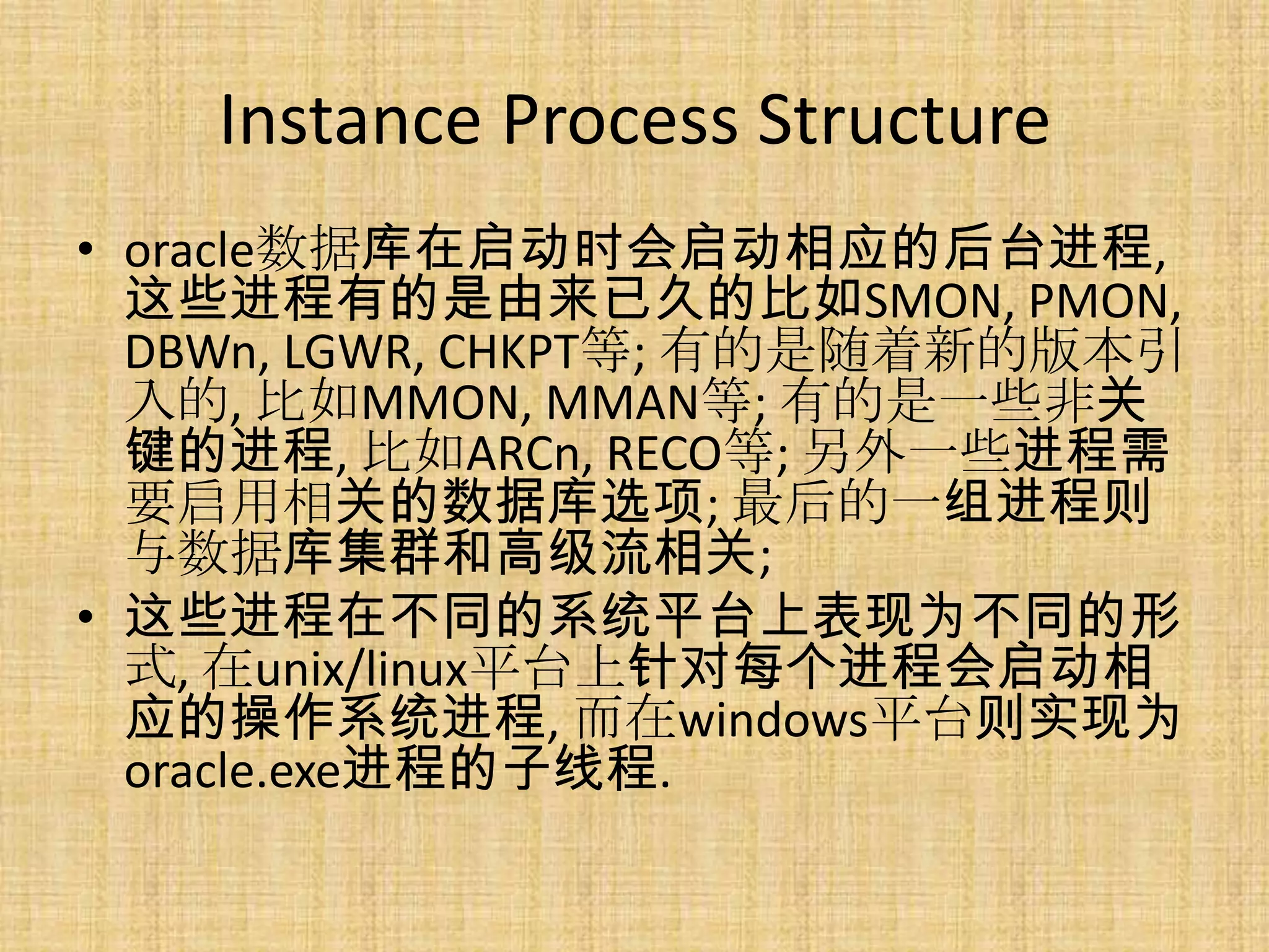 Instance Process Structure
• oracle数据库在启动时会启动相应的后台进程,
  这些进程有的是由来已久的比如SMON, PMON,
  DBWn, LGWR, CHKPT等; 有的是随着新的版本引
  入的, 比如MMON, MMAN等; 有的是一些非关
  键的进程, 比如ARCn, RECO等; 另外一些进程需
  要启用相关的数据库选项; 最后的一组进程则
  与数据库集群和高级流相关;
• 这些进程在不同的系统平台上表现为不同的形
  式, 在unix/linux平台上针对每个进程会启动相
  应的操作系统进程, 而在windows平台则实现为
  oracle.exe进程的子线程.
 