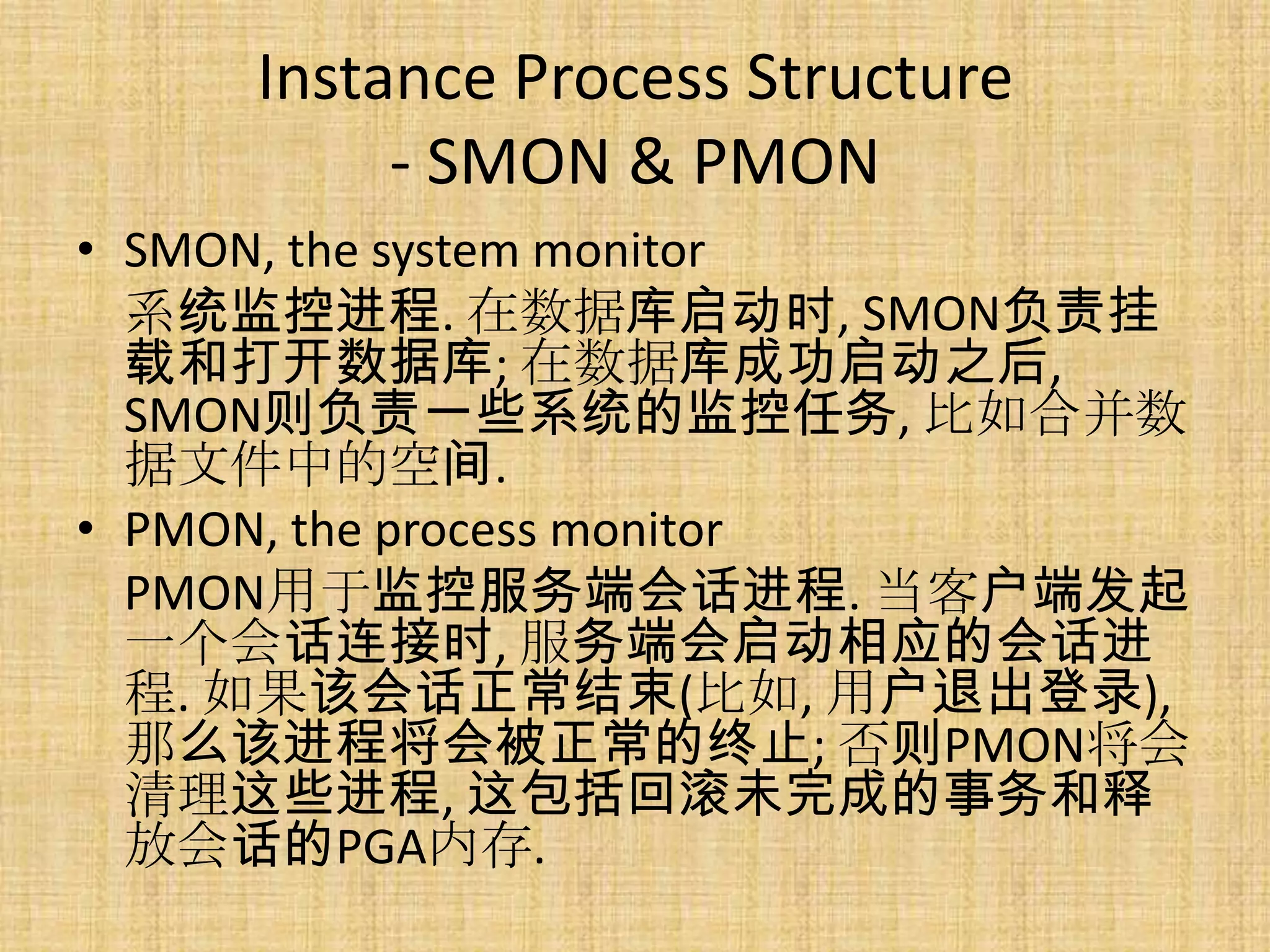 Instance Process Structure
         - SMON & PMON
• SMON, the system monitor
  系统监控进程. 在数据库启动时, SMON负责挂
  载和打开数据库; 在数据库成功启动之后,
  SMON则负责一些系统的监控任务, 比如合并数
  据文件中的空间.
• PMON, the process monitor
  PMON用于监控服务端会话进程. 当客户端发起
  一个会话连接时, 服务端会启动相应的会话进
  程. 如果该会话正常结束(比如, 用户退出登录),
  那么该进程将会被正常的终止; 否则PMON将会
  清理这些进程, 这包括回滚未完成的事务和释
  放会话的PGA内存.
 