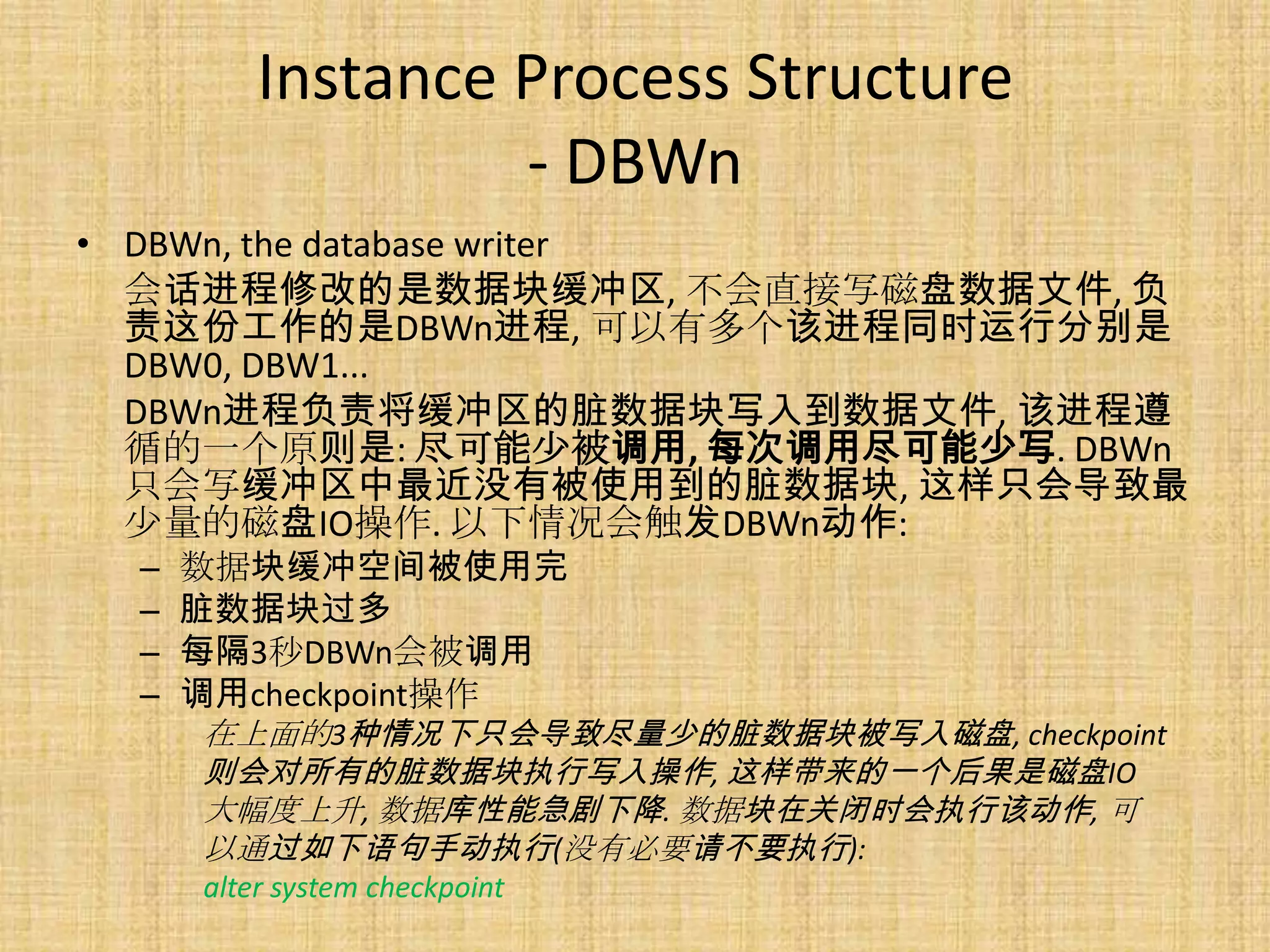 Instance Process Structure
                  - DBWn
• DBWn, the database writer
  会话进程修改的是数据块缓冲区, 不会直接写磁盘数据文件, 负
  责这份工作的是DBWn进程, 可以有多个该进程同时运行分别是
  DBW0, DBW1...
  DBWn进程负责将缓冲区的脏数据块写入到数据文件, 该进程遵
  循的一个原则是: 尽可能少被调用, 每次调用尽可能少写. DBWn
  只会写缓冲区中最近没有被使用到的脏数据块, 这样只会导致最
  少量的磁盘IO操作. 以下情况会触发DBWn动作:
 –   数据块缓冲空间被使用完
 –   脏数据块过多
 –   每隔3秒DBWn会被调用
 –   调用checkpoint操作
     在上面的3种情况下只会导致尽量少的脏数据块被写入磁盘, checkpoint
     则会对所有的脏数据块执行写入操作, 这样带来的一个后果是磁盘IO
     大幅度上升, 数据库性能急剧下降. 数据块在关闭时会执行该动作, 可
     以通过如下语句手动执行(没有必要请不要执行):
     alter system checkpoint
 