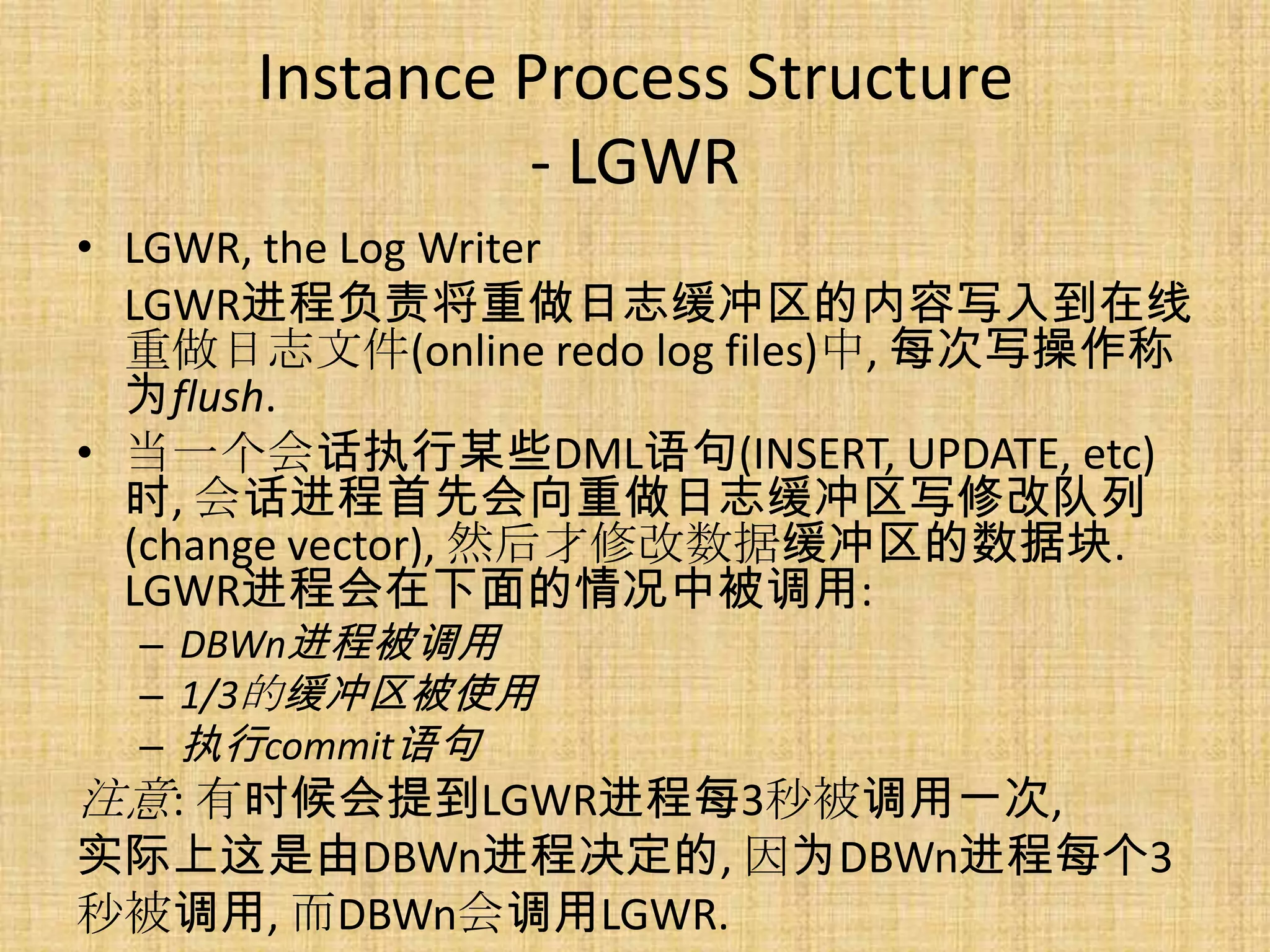 Instance Process Structure
               - LGWR
• LGWR, the Log Writer
  LGWR进程负责将重做日志缓冲区的内容写入到在线
  重做日志文件(online redo log files)中, 每次写操作称
  为flush.
• 当一个会话执行某些DML语句(INSERT, UPDATE, etc)
  时, 会话进程首先会向重做日志缓冲区写修改队列
  (change vector), 然后才修改数据缓冲区的数据块.
  LGWR进程会在下面的情况中被调用:
  – DBWn进程被调用
  – 1/3的缓冲区被使用
  – 执行commit语句
注意: 有时候会提到LGWR进程每3秒被调用一次,
实际上这是由DBWn进程决定的, 因为DBWn进程每个3
秒被调用, 而DBWn会调用LGWR.
 