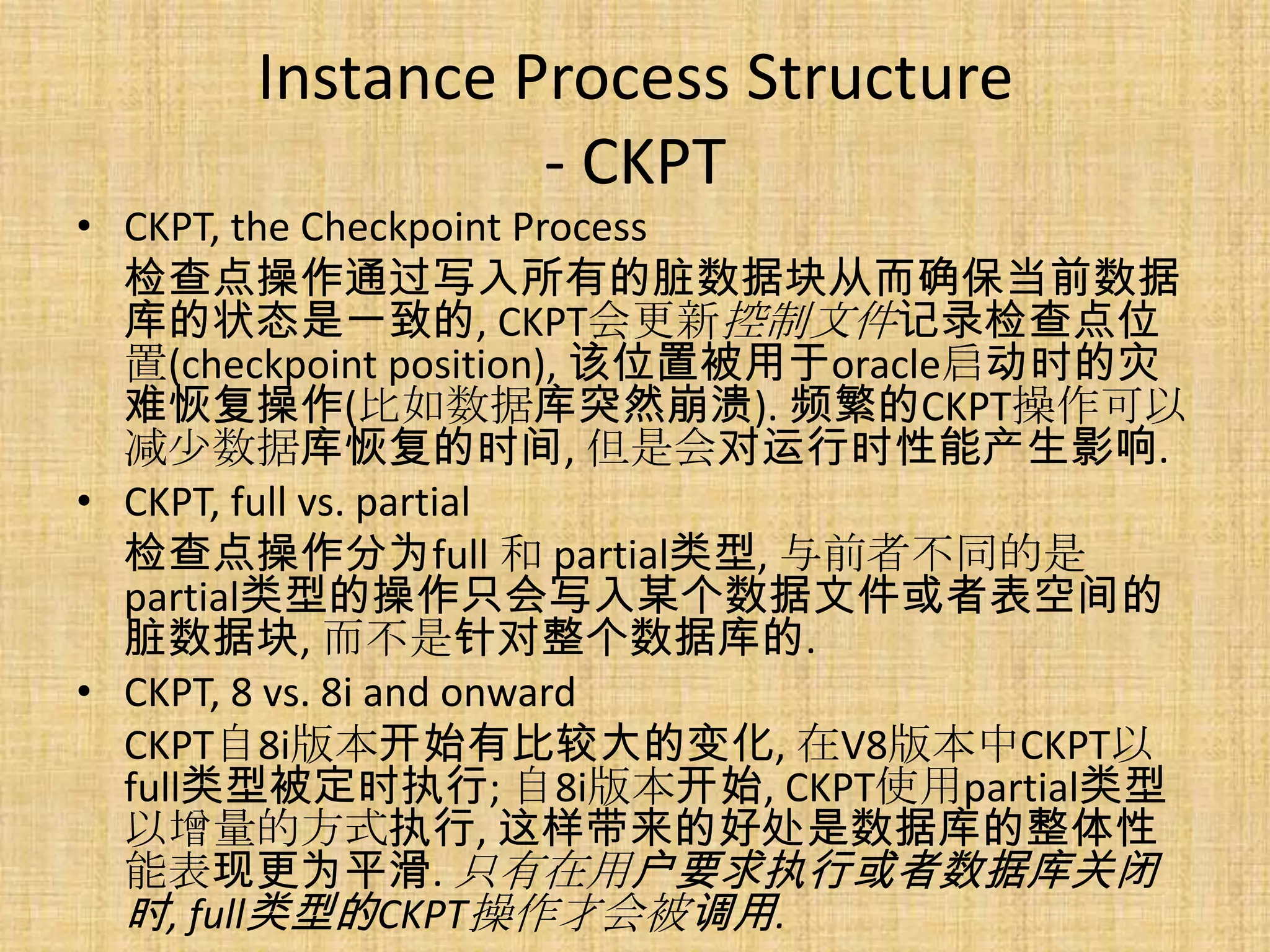 Instance Process Structure
                - CKPT
• CKPT, the Checkpoint Process
  检查点操作通过写入所有的脏数据块从而确保当前数据
  库的状态是一致的, CKPT会更新控制文件记录检查点位
  置(checkpoint position), 该位置被用于oracle启动时的灾
  难恢复操作(比如数据库突然崩溃). 频繁的CKPT操作可以
  减少数据库恢复的时间, 但是会对运行时性能产生影响.
• CKPT, full vs. partial
  检查点操作分为full 和 partial类型, 与前者不同的是
  partial类型的操作只会写入某个数据文件或者表空间的
  脏数据块, 而不是针对整个数据库的.
• CKPT, 8 vs. 8i and onward
  CKPT自8i版本开始有比较大的变化, 在V8版本中CKPT以
  full类型被定时执行; 自8i版本开始, CKPT使用partial类型
  以增量的方式执行, 这样带来的好处是数据库的整体性
  能表现更为平滑. 只有在用户要求执行或者数据库关闭
  时, full类型的CKPT操作才会被调用.
 
