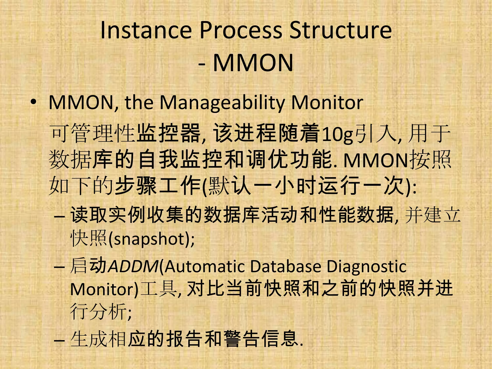 Instance Process Structure
              - MMON
• MMON, the Manageability Monitor
  可管理性监控器, 该进程随着10g引入, 用于
  数据库的自我监控和调优功能. MMON按照
  如下的步骤工作(默认一小时运行一次):
 – 读取实例收集的数据库活动和性能数据, 并建立
   快照(snapshot);
 – 启动ADDM(Automatic Database Diagnostic
   Monitor)工具, 对比当前快照和之前的快照并进
   行分析;
 – 生成相应的报告和警告信息.
 