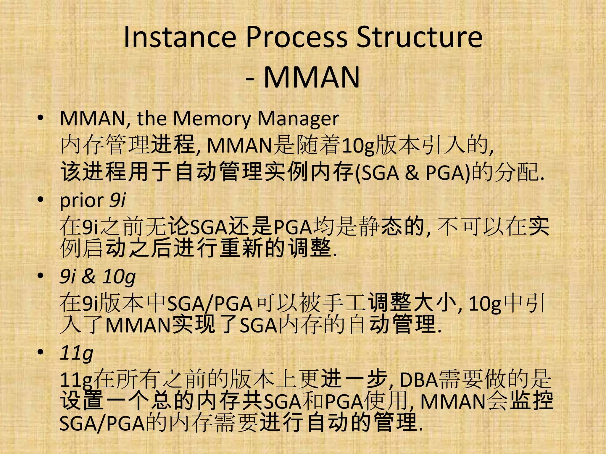 Instance Process Structure
              - MMAN
• MMAN, the Memory Manager
  内存管理进程, MMAN是随着10g版本引入的,
  该进程用于自动管理实例内存(SGA & PGA)的分配.
• prior 9i
  在9i之前无论SGA还是PGA均是静态的, 不可以在实
  例启动之后进行重新的调整.
• 9i & 10g
  在9i版本中SGA/PGA可以被手工调整大小, 10g中引
  入了MMAN实现了SGA内存的自动管理.
• 11g
  11g在所有之前的版本上更进一步, DBA需要做的是
  设置一个总的内存共SGA和PGA使用, MMAN会监控
  SGA/PGA的内存需要进行自动的管理.
 