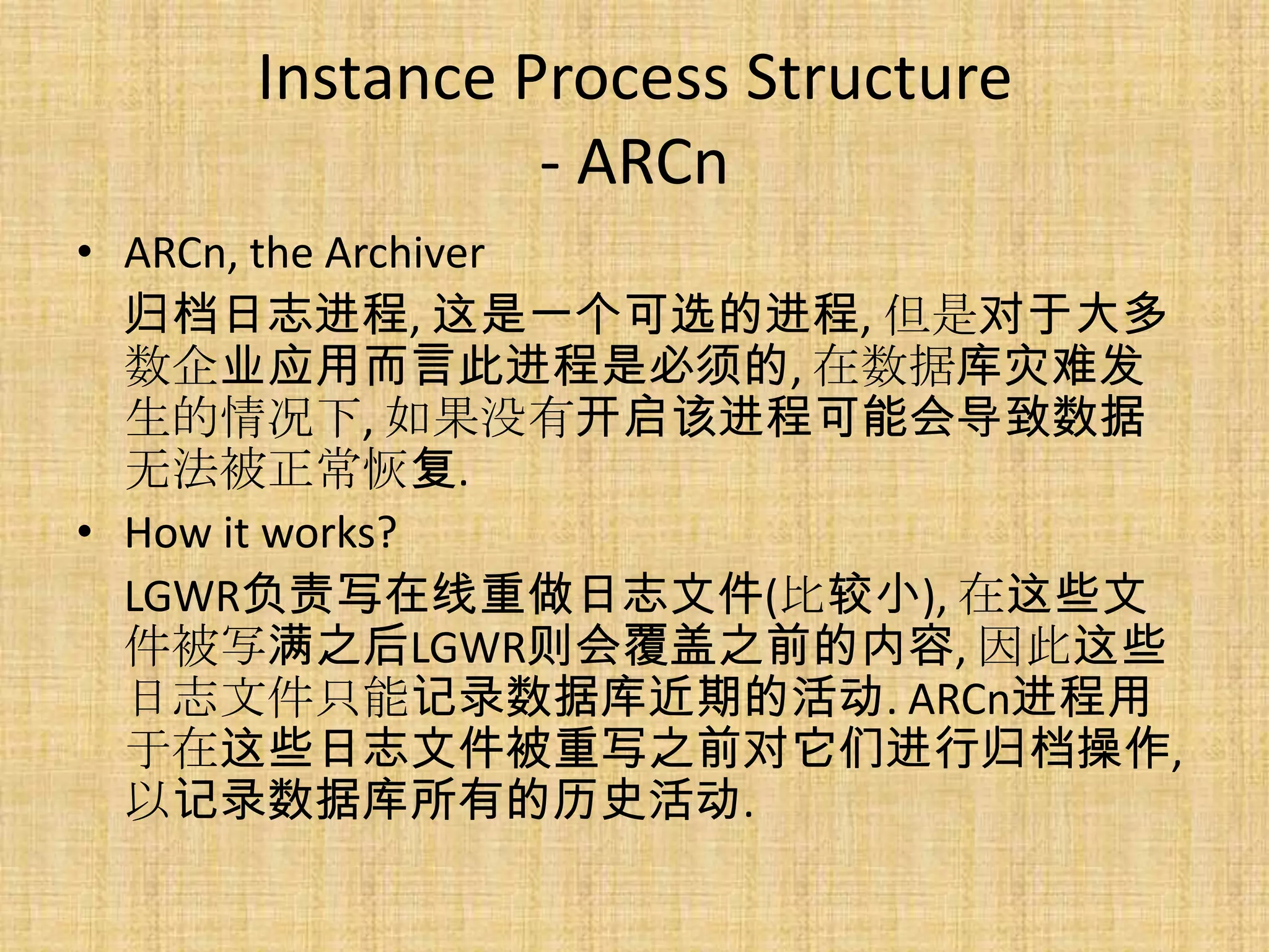 Instance Process Structure
              - ARCn
• ARCn, the Archiver
  归档日志进程, 这是一个可选的进程, 但是对于大多
  数企业应用而言此进程是必须的, 在数据库灾难发
  生的情况下, 如果没有开启该进程可能会导致数据
  无法被正常恢复.
• How it works?
  LGWR负责写在线重做日志文件(比较小), 在这些文
  件被写满之后LGWR则会覆盖之前的内容, 因此这些
  日志文件只能记录数据库近期的活动. ARCn进程用
  于在这些日志文件被重写之前对它们进行归档操作,
  以记录数据库所有的历史活动.
 