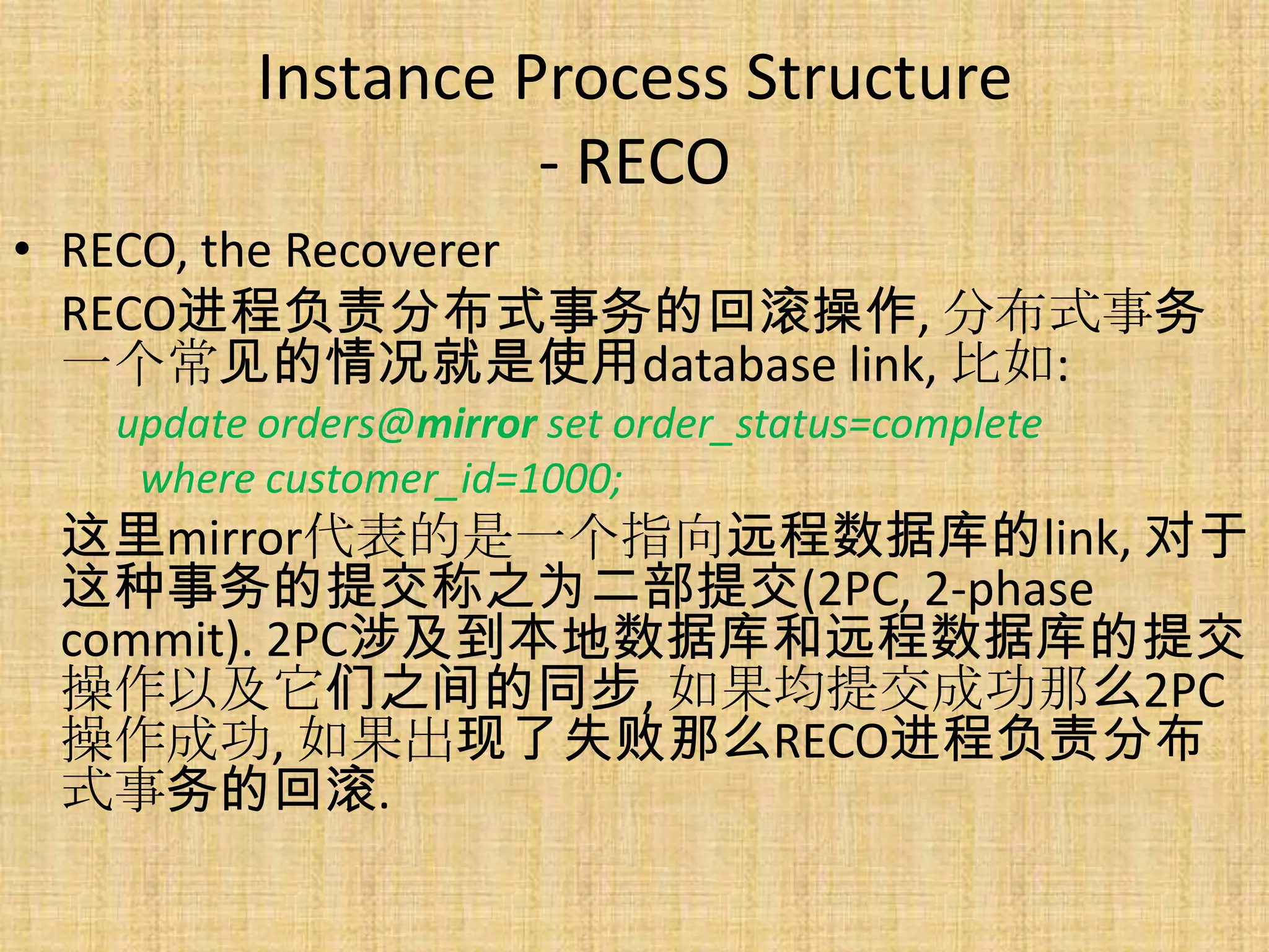 Instance Process Structure
                  - RECO
• RECO, the Recoverer
  RECO进程负责分布式事务的回滚操作, 分布式事务
  一个常见的情况就是使用database link, 比如:
  update orders@mirror set order_status=complete
   where customer_id=1000;
 这里mirror代表的是一个指向远程数据库的link, 对于
 这种事务的提交称之为二部提交(2PC, 2-phase
 commit). 2PC涉及到本地数据库和远程数据库的提交
 操作以及它们之间的同步, 如果均提交成功那么2PC
 操作成功, 如果出现了失败那么RECO进程负责分布
 式事务的回滚.
 