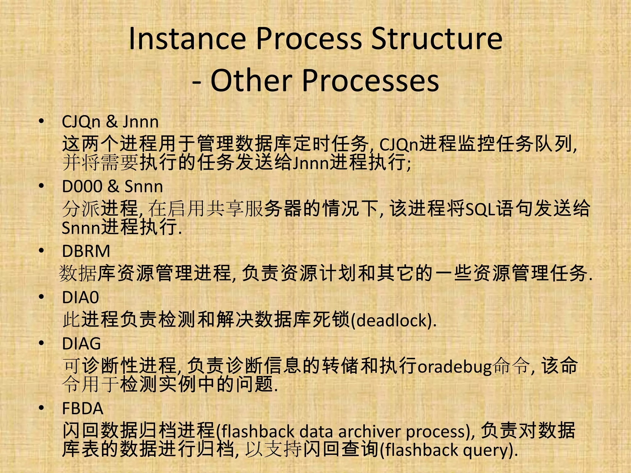 Instance Process Structure
             - Other Processes
• CJQn & Jnnn
  这两个进程用于管理数据库定时任务, CJQn进程监控任务队列,
  并将需要执行的任务发送给Jnnn进程执行;
• D000 & Snnn
  分派进程, 在启用共享服务器的情况下, 该进程将SQL语句发送给
  Snnn进程执行.
• DBRM
  数据库资源管理进程, 负责资源计划和其它的一些资源管理任务.
• DIA0
  此进程负责检测和解决数据库死锁(deadlock).
• DIAG
  可诊断性进程, 负责诊断信息的转储和执行oradebug命令, 该命
  令用于检测实例中的问题.
• FBDA
  闪回数据归档进程(flashback data archiver process), 负责对数据
  库表的数据进行归档, 以支持闪回查询(flashback query).
 