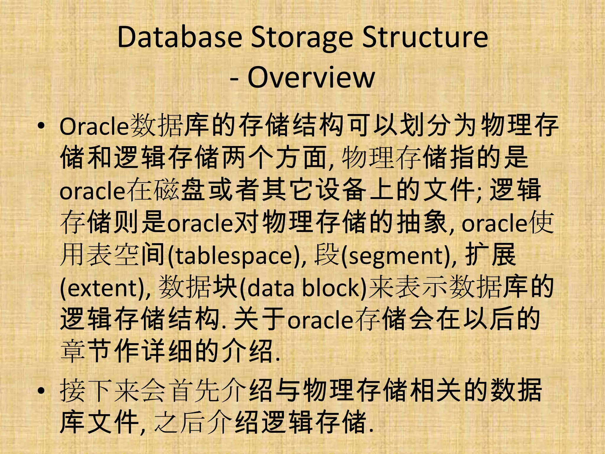 Database Storage Structure
            - Overview
• Oracle数据库的存储结构可以划分为物理存
  储和逻辑存储两个方面, 物理存储指的是
  oracle在磁盘或者其它设备上的文件; 逻辑
  存储则是oracle对物理存储的抽象, oracle使
  用表空间(tablespace), 段(segment), 扩展
  (extent), 数据块(data block)来表示数据库的
  逻辑存储结构. 关于oracle存储会在以后的
  章节作详细的介绍.
• 接下来会首先介绍与物理存储相关的数据
  库文件, 之后介绍逻辑存储.
 