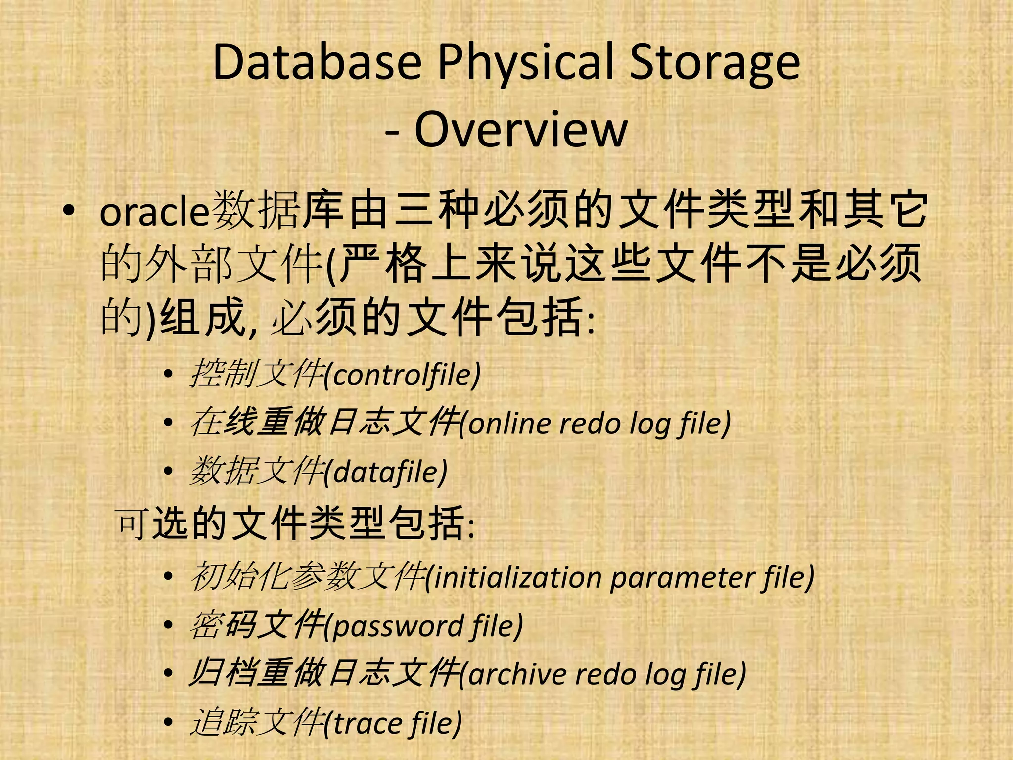 Database Physical Storage
             - Overview
• oracle数据库由三种必须的文件类型和其它
  的外部文件(严格上来说这些文件不是必须
  的)组成, 必须的文件包括:
  • 控制文件(controlfile)
  • 在线重做日志文件(online redo log file)
  • 数据文件(datafile)
 可选的文件类型包括:
  •   初始化参数文件(initialization parameter file)
  •   密码文件(password file)
  •   归档重做日志文件(archive redo log file)
  •   追踪文件(trace file)
 
