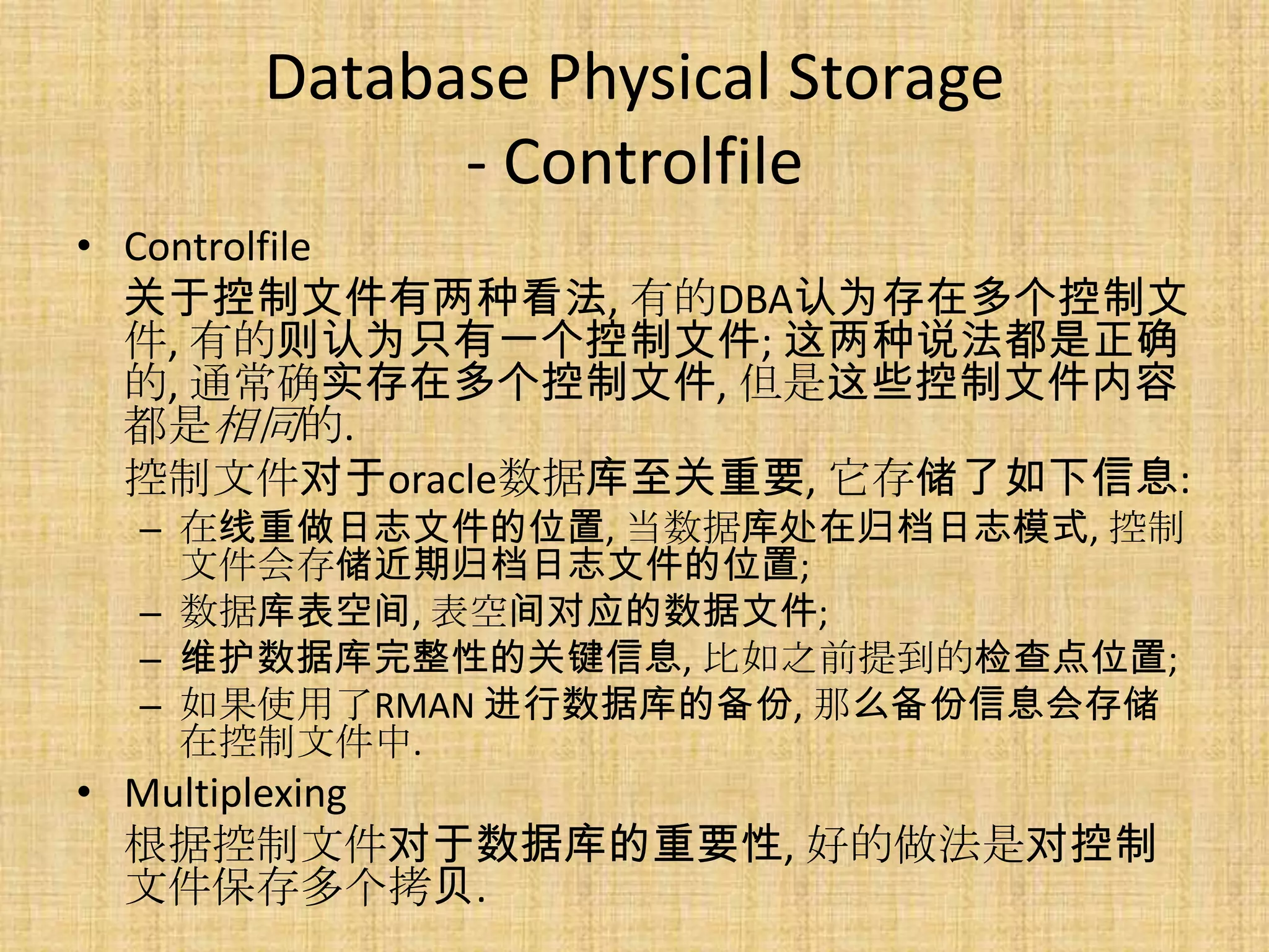 Database Physical Storage
           - Controlfile
• Controlfile
  关于控制文件有两种看法, 有的DBA认为存在多个控制文
  件, 有的则认为只有一个控制文件; 这两种说法都是正确
  的, 通常确实存在多个控制文件, 但是这些控制文件内容
  都是相同的.
  控制文件对于oracle数据库至关重要, 它存储了如下信息:
 – 在线重做日志文件的位置, 当数据库处在归档日志模式, 控制
   文件会存储近期归档日志文件的位置;
 – 数据库表空间, 表空间对应的数据文件;
 – 维护数据库完整性的关键信息, 比如之前提到的检查点位置;
 – 如果使用了RMAN 进行数据库的备份, 那么备份信息会存储
   在控制文件中.
• Multiplexing
  根据控制文件对于数据库的重要性, 好的做法是对控制
  文件保存多个拷贝.
 