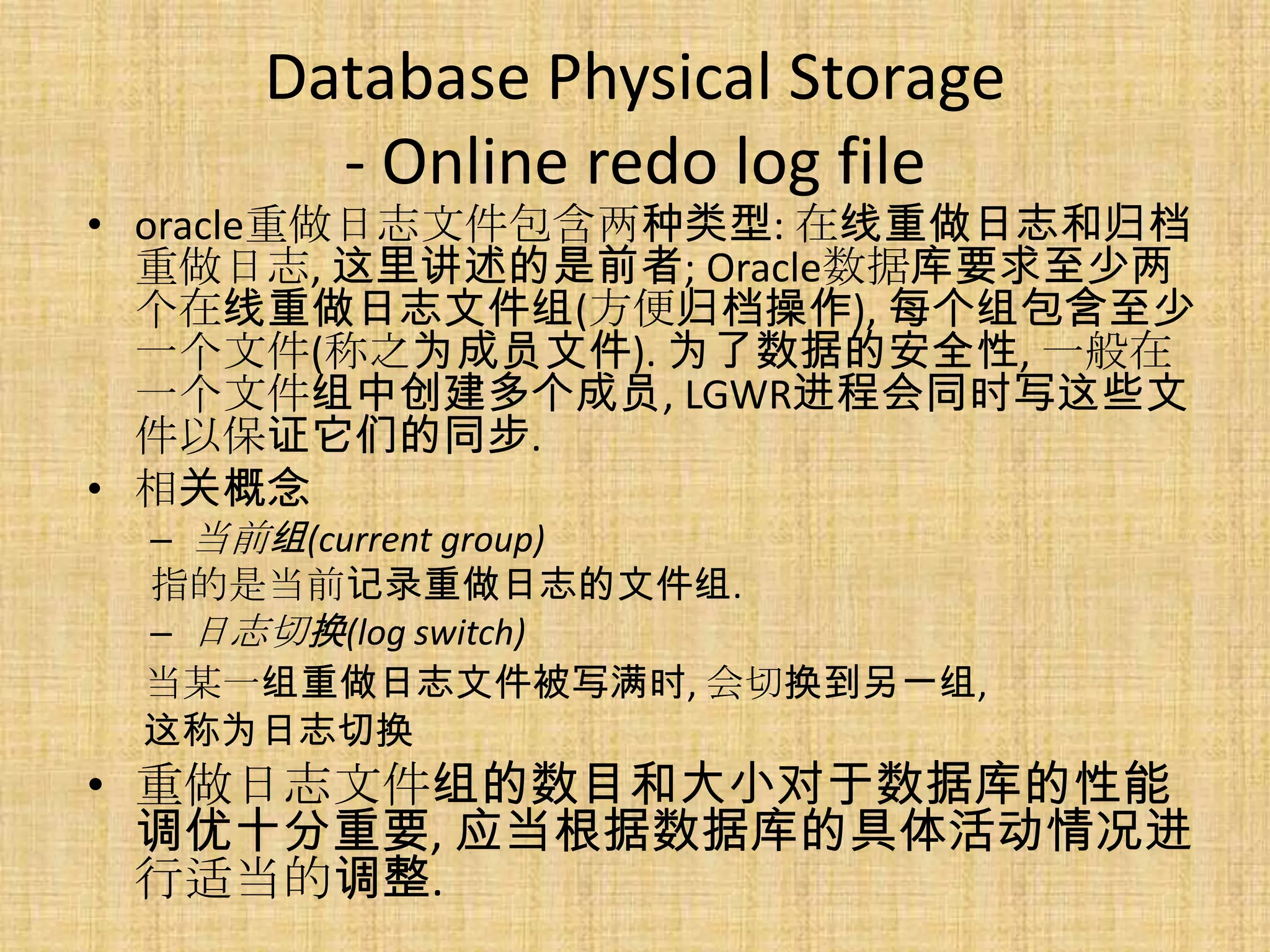 Database Physical Storage
       - Online redo log file
• oracle重做日志文件包含两种类型: 在线重做日志和归档
  重做日志, 这里讲述的是前者; Oracle数据库要求至少两
  个在线重做日志文件组(方便归档操作), 每个组包含至少
  一个文件(称之为成员文件). 为了数据的安全性, 一般在
  一个文件组中创建多个成员, LGWR进程会同时写这些文
  件以保证它们的同步.
• 相关概念
 – 当前组(current group)
 指的是当前记录重做日志的文件组.
 – 日志切换(log switch)
 当某一组重做日志文件被写满时, 会切换到另一组,
 这称为日志切换
• 重做日志文件组的数目和大小对于数据库的性能
  调优十分重要, 应当根据数据库的具体活动情况进
  行适当的调整.
 