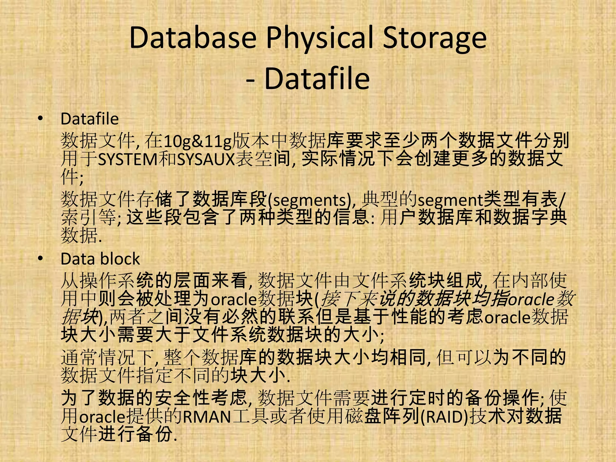 Database Physical Storage
             - Datafile
• Datafile
  数据文件, 在10g&11g版本中数据库要求至少两个数据文件分别
  用于SYSTEM和SYSAUX表空间, 实际情况下会创建更多的数据文
  件;
  数据文件存储了数据库段(segments), 典型的segment类型有表/
  索引等; 这些段包含了两种类型的信息: 用户数据库和数据字典
  数据.
• Data block
  从操作系统的层面来看, 数据文件由文件系统块组成, 在内部使
  用中则会被处理为oracle数据块(接下来说的数据块均指oracle数
  据块),两者之间没有必然的联系但是基于性能的考虑oracle数据
  块大小需要大于文件系统数据块的大小;
  通常情况下, 整个数据库的数据块大小均相同, 但可以为不同的
  数据文件指定不同的块大小.
  为了数据的安全性考虑, 数据文件需要进行定时的备份操作; 使
  用oracle提供的RMAN工具或者使用磁盘阵列(RAID)技术对数据
  文件进行备份.
 
