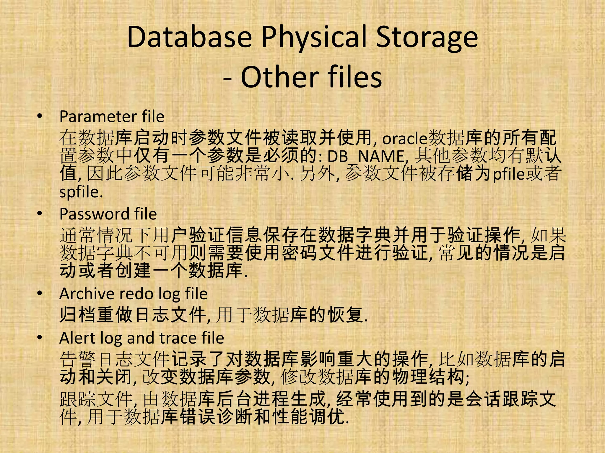 Database Physical Storage
            - Other files
• Parameter file
  在数据库启动时参数文件被读取并使用, oracle数据库的所有配
  置参数中仅有一个参数是必须的: DB_NAME, 其他参数均有默认
  值, 因此参数文件可能非常小. 另外, 参数文件被存储为pfile或者
  spfile.
• Password file
  通常情况下用户验证信息保存在数据字典并用于验证操作, 如果
  数据字典不可用则需要使用密码文件进行验证, 常见的情况是启
  动或者创建一个数据库.
• Archive redo log file
  归档重做日志文件, 用于数据库的恢复.
• Alert log and trace file
  告警日志文件记录了对数据库影响重大的操作, 比如数据库的启
  动和关闭, 改变数据库参数, 修改数据库的物理结构;
  跟踪文件, 由数据库后台进程生成, 经常使用到的是会话跟踪文
  件, 用于数据库错误诊断和性能调优.
 